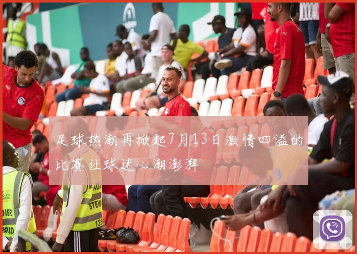 足球热潮再掀起7月13日激情四溢的比赛让球迷心潮澎湃