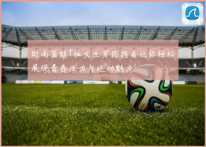 时尚篮球T恤女生穿搭指南让你轻松展现青春活力与运动魅力