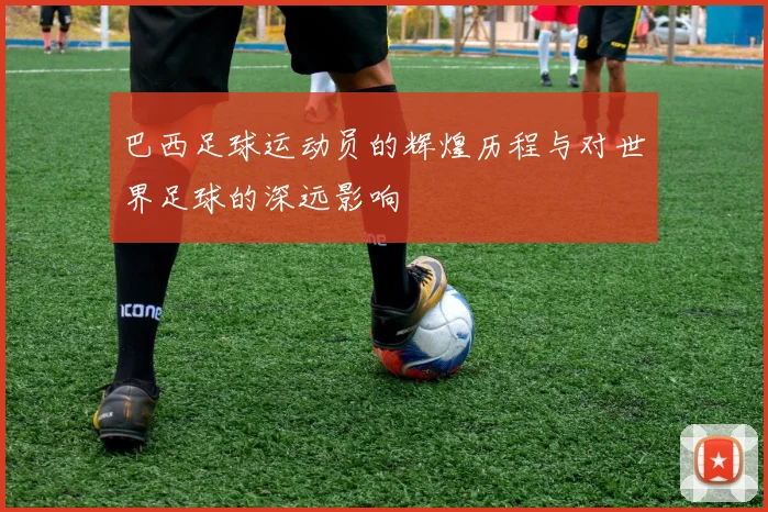 巴西足球运动员的辉煌历程与对世界足球的深远影响