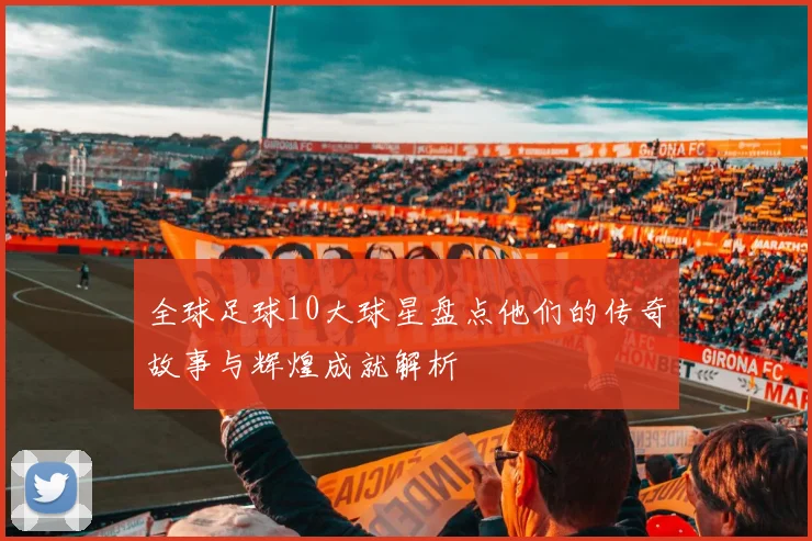 全球足球10大球星盘点他们的传奇故事与辉煌成就解析