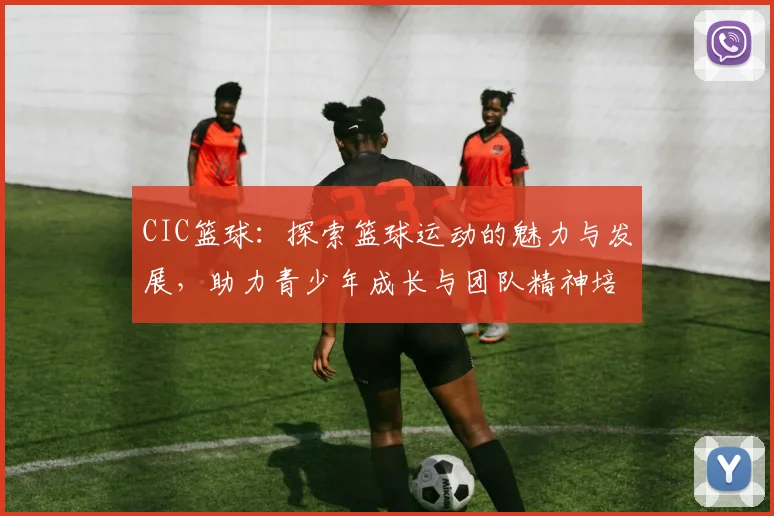 CIC篮球：探索篮球运动的魅力与发展，助力青少年成长与团队精神培养