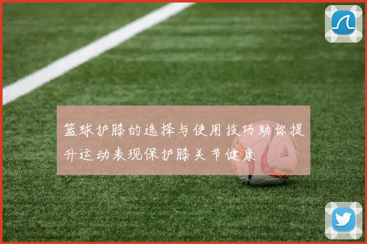 篮球护膝的选择与使用技巧助你提升运动表现保护膝关节健康