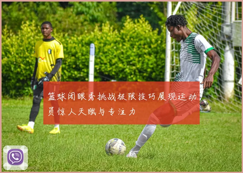 篮球闭眼秀挑战极限技巧展现运动员惊人天赋与专注力