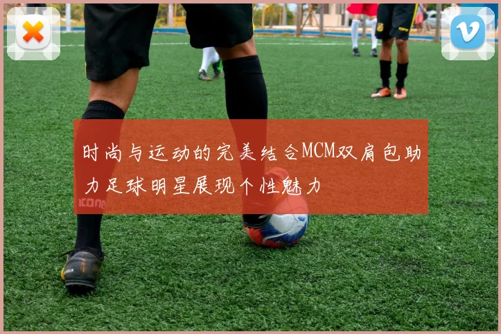 时尚与运动的完美结合MCM双肩包助力足球明星展现个性魅力